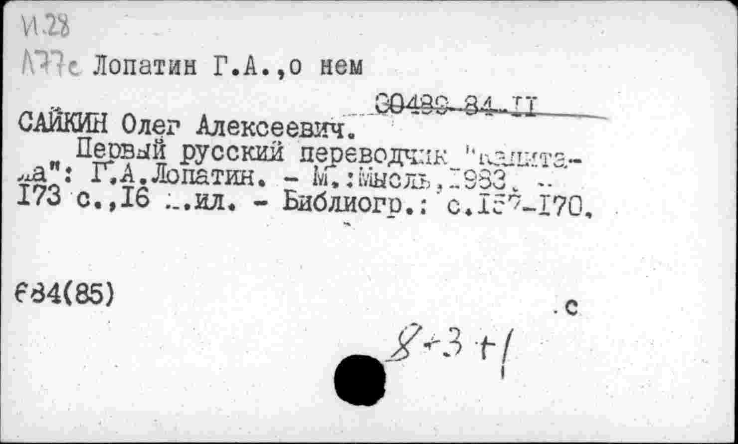 ﻿№ -е Лопатин Г.А.,о нем
САЙКИН Олег Алексеевич.
Первый русский переводчик ''игпита-тоо: Г’4лЛолатин* г Ь.:мысль,1983Л. ' i/o с.,1Ь ;_.ил. - Библиогр.; c.îc^-IVO
684(85)